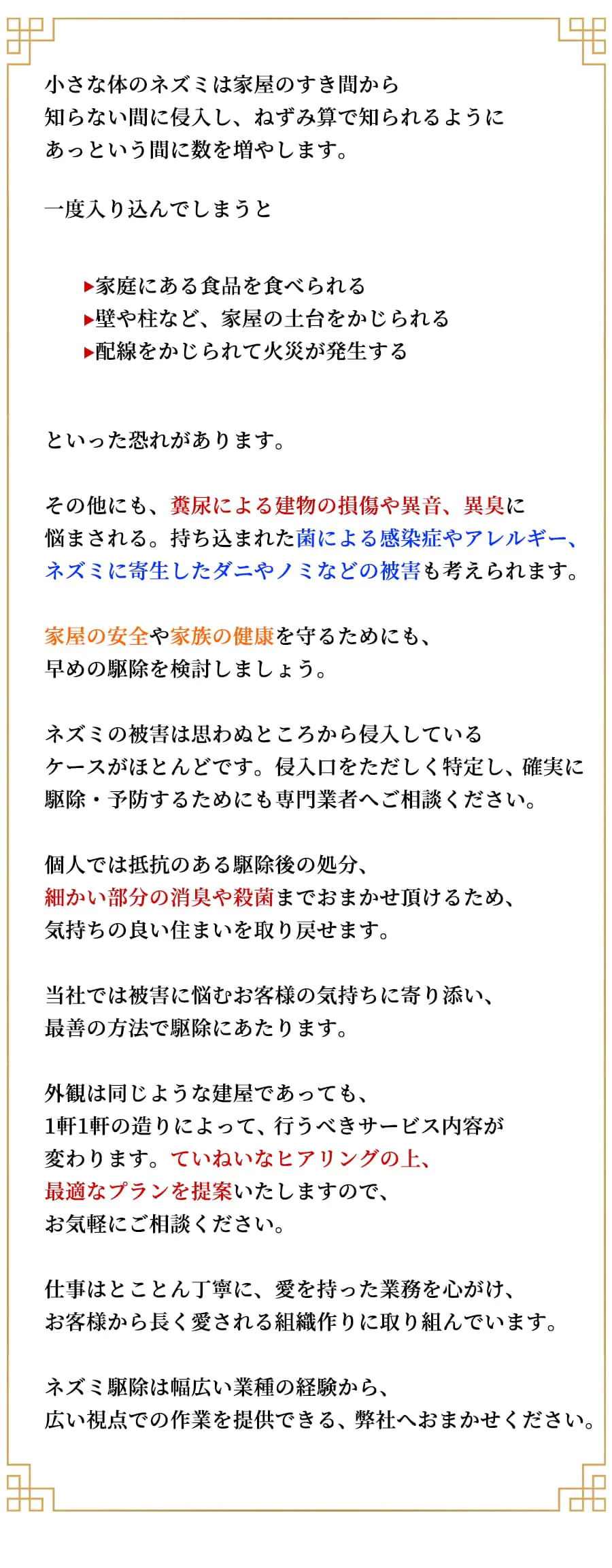 【お客様へのお願い】小さな体のネズミは家屋のすき間から知らない間に侵入し、 ねずみ算で知られるようにあっという間に数を増やします。一度入り込んでしまうと●家庭にある食品を食べられる●壁や柱など、家屋の土台をかじられる●配線をかじられて火災が発生するといった恐れがあります。その他にも、糞尿による建物の損傷や異音、異臭に悩まされる。持ち込まれた菌による感染症やアレルギー、ネズミに寄生したダニやノミなどの被害も考えられます。家屋の安全や家族の健康を守るためにも、早めの駆除を検討しましょう。ネズミの被害は思わぬところから侵入しているケースがほとんどです。侵入口をただしく特定し、確実に駆除・予防するためにも専門業者へご相談ください。個人では抵抗のある駆除後の処分、細かい部分の消臭や殺菌までおまかせ頂けるため、気持ちの良い住まいを取り戻せます。当社では被害に悩むお客様の気持ちに寄り添い、最善の方法で駆除にあたります。外観は同じような建屋であっても、1軒1軒の造りによって、行うべきサービス内容が変わります。ていねいなヒアリングの上、最適なプランを提案いたしますので、お気軽にご相談ください。仕事はとことん丁寧に、愛を持った業務を心がけ、お客様から長く愛される組織作りに取り組んでいます。ネズミ駆除は幅広い業種の経験から、広い視点での作業を提供できる、 弊社へおまかせください。