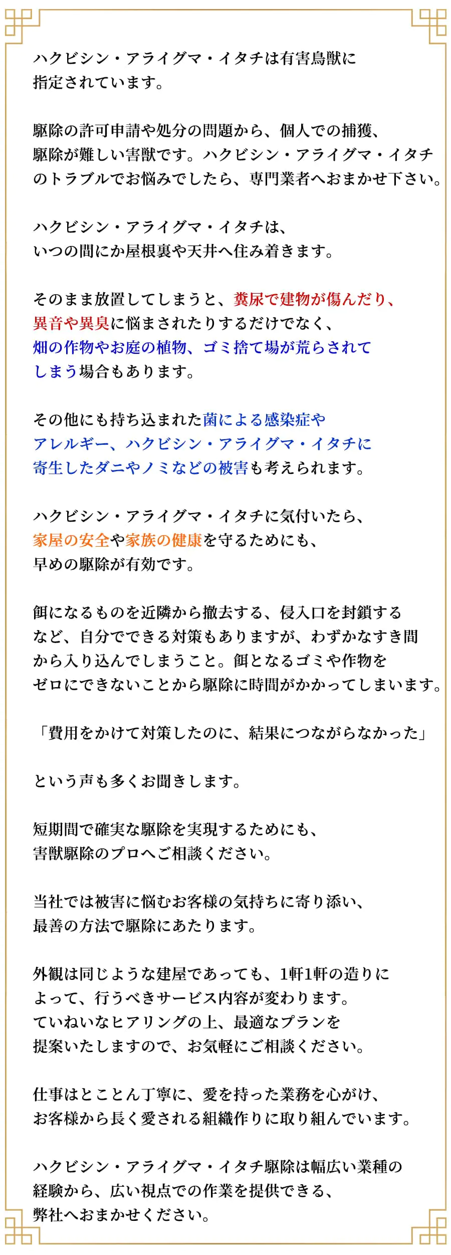 ハクビシン・アライグマ・イタチは有害鳥獣に指定されています。駆除の許可申請や処分の問題から、個人での捕獲、駆除が難しい害獣です。 ハクビシン・アライグマ・イタチのトラブルでお悩みでしたら、 専門業者へおまかせ下さい。ハクビシン・アライグマ・イタチは、いつの間にか屋根裏や天井へ住み着きます。そのまま放置してしまうと、 糞尿で建物が傷んだり、異音や異臭に悩まされたりするだけでなく、畑の作物やお庭の植物、 ゴミ捨て場が荒らされてしまう場合もあります。その他にも持ち込まれた菌による感染症やアレルギー、ハクビシン・アライグマ・イタチに寄生したダニやノミなどの被害も考えられます。ハクビシン・アライグマ・イタチに気付いたら、家屋の安全や家族の健康を守るためにも、早めの駆除が有効です。餌になるものを近隣から撤去する、 侵入口を封鎖するなど、自分でできる対策もありますが、 わずかなすき間から入り込んでしまうこと。 餌となるゴミや作物をゼロにできないことから駆除に時間がかかってしまいます。「費用をかけて対策したのに、結果につながらなかった」という声も多くお聞きします。短期間で確実な駆除を実現するためにも、害獣駆除のプロへご相談ください。当社では被害に悩むお客様の気持ちに寄り添い、最善の方法で駆除にあたります。外観は同じような建屋であっても、1軒1軒の造りによって、行うべきサービス内容が変わります。ていねいなヒアリングの上、最適なプランを提案いたしますので、お気軽にご相談ください。仕事はとことん丁寧に、愛を持った業務を心がけ、お客様から長く愛される組織作りに取り組んでいます。ハクビシン・アライグマ・イタチ駆除は幅広い業種の経験から、広い視点での作業を提供できる、弊社へおまかせください。