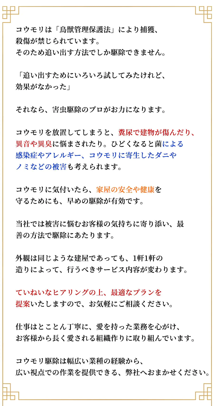 コウモリは「鳥獣管理保護法」により捕獲、殺傷が禁じられています。そのため追い出す方法でしか駆除できません。「追い出すためにいろいろ試してみたけれど、効果がなかった」それなら、 害虫駆除のプロがお力になります。コウモリを放置してしまうと、糞尿で建物が傷んだり、異音や異臭に悩まされたり。 ひどくなると菌による感染症やアレルギー、コウモリに寄生したダニやノミなどの被害も考えられます。コウモリに気付いたら、 家屋の安全や健康を守るためにも、 早めの駆除が有効です。当社では被害に悩むお客様の気持ちに寄り添い、 最善の方法で駆除にあたります。外観は同じような建屋であっても、1軒1軒の造りによって、行うべきサービス内容が変わります。ていねいなヒアリングの上、最適なプランを提案いたしますので、お気軽にご相談ください。仕事はとことん丁寧に、愛を持った業務を心がけ、お客様から長く愛される組織作りに取り組んでいます。コウモリ駆除は幅広い業種の経験から、広い視点での作業を提供できる、 弊社へおまかせください。