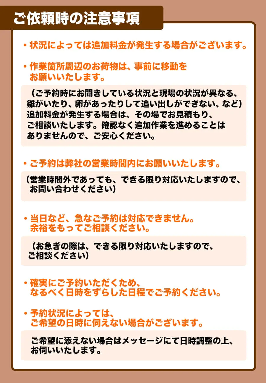 【ご依頼時の注意事項】・状況によっては追加料金が発生する場合がございます。・作業箇所周辺のお荷物は、事前に移動をお願いいたします。(ご予約時にお聞きしている状況と現場の状況が異なる、雛がいたり、卵があったりして追い出しができない、など)追加料金が発生する場合は、 その場でお見積もり、ご相談いたします。 確認なく追加作業を進めることはありませんので、ご安心ください。ご予約は弊社の営業時間内にお願いいたします。(営業時間外であっても、できる限り対応いたしますので、お問い合わせください)・当日など、急なご予約は対応できません。余裕をもってご相談ください。(お急ぎの際は、できる限り対応いたしますので、ご相談ください)・確実にご予約いただくため、なるべく日時をずらした日程でご予約ください。・予約状況によっては、ご希望の日時に伺えない場合がございます。ご希望に添えない場合はメッセージにて日時調整の上､お伺いいたします。