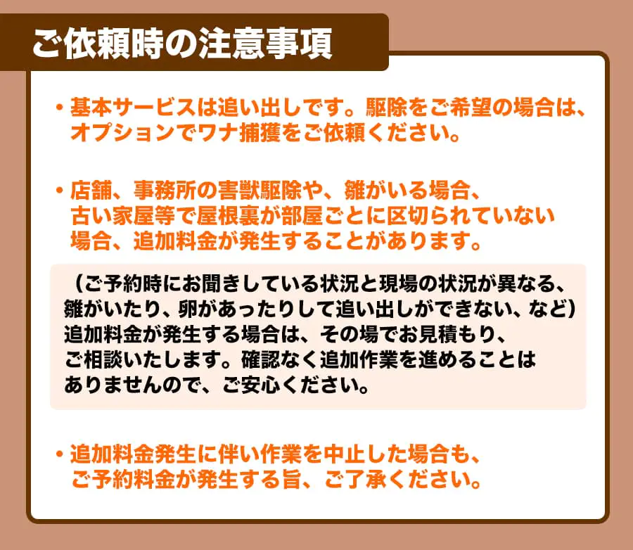 【ご依頼時の注意事項】ご依頼時の注意事項・基本サービスは追い出しです。 駆除をご希望の場合は、オプションでワナ捕獲をご依頼ください。・店舗、事務所の害獣駆除や、雛がいる場合、古い家屋等で屋根裏が部屋ごとに区切られていない場合、 追加料金が発生することがあります。(ご予約時にお聞きしている状況と現場の状況が異なる、雛がいたり、卵があったりして追い出しができない、など)追加料金が発生する場合は、その場でお見積もり、ご相談いたします。 確認なく追加作業を進めることはありませんので、ご安心ください。・追加料金発生に伴い作業を中止した場合も、ご予約料金が発生する旨、ご了承ください。