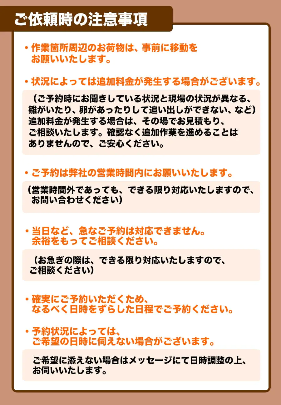 【ご依頼時の注意事項】・作業箇所周辺のお荷物は、事前に移動をお願いいたします。・状況によっては追加料金が発生する場合がございます。(ご予約時にお聞きしている状況と現場の状況が異なる、雛がいたり、卵があったりして追い出しができない、など)追加料金が発生する場合は、その場でお見積もり、ご相談いたします。 確認なく追加作業を進めることはありませんので、ご安心ください。ご予約は弊社の営業時間内にお願いいたします。(営業時間外であっても、できる限り対応いたしますので、お問い合わせください)・当日など、急なご予約は対応できません。余裕をもってご相談ください。(お急ぎの際は、できる限り対応いたしますので、ご相談ください)・確実にご予約いただくため、なるべく日時をずらした日程でご予約ください。・予約状況によっては、ご希望の日時に伺えない場合がございます。ご希望に添えない場合はメッセージにて日時調整の上､お伺いいたします。