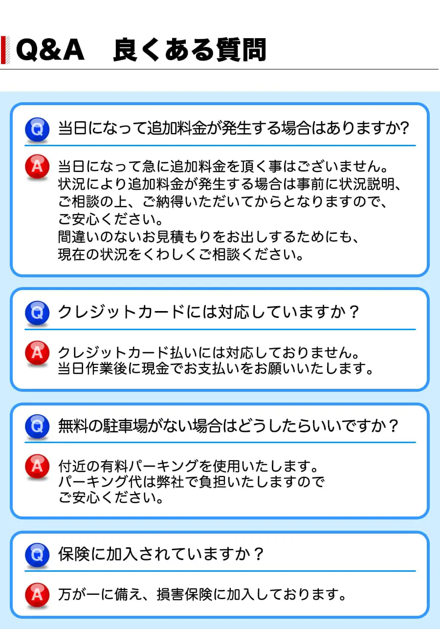 【良くある質問】当日になって追加料金が発生する場合はありますか？A 当日になって急に追加料金を頂く事はございません。状況により追加料金が発生する場合は事前に状況説明、ご相談の上、ご納得いただいてからとなりますので、ご安心ください。間違いのないお見積もりをお出しするためにも、現在の状況をくわしくご相談ください。Q クレジットカードには対応していますか？A クレジットカード払いには対応しておりません。当日作業後に現金でお支払いをお願いいたします。Q無料の駐車場がない場合はどうしたらいいですか？A 付近の有料パーキングを使用いたします。パーキング代は弊社で負担いたしますのでご安心ください。Q 保険に加入されていますか？A 万が一に備え、 損害保険に加入しております。